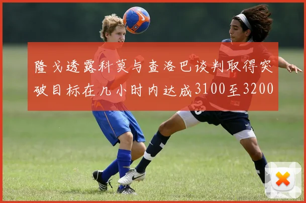 隆戈透露科莫与查洛巴谈判取得突破目标在几小时内达成3100至3200万协议