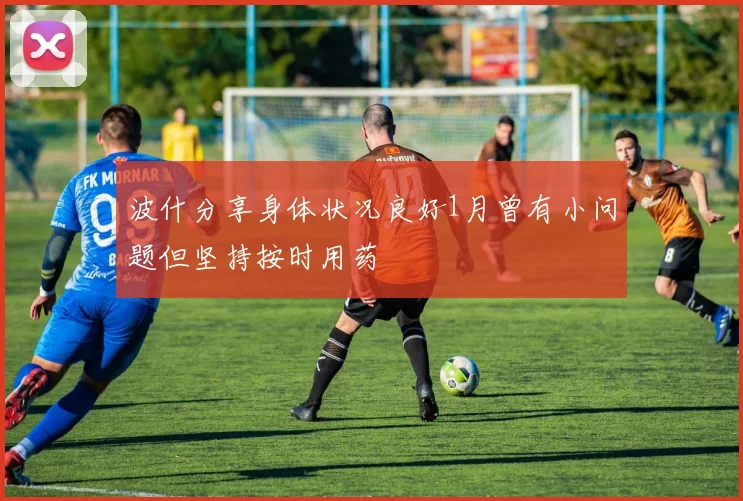 波什分享身体状况良好1月曾有小问题但坚持按时用药